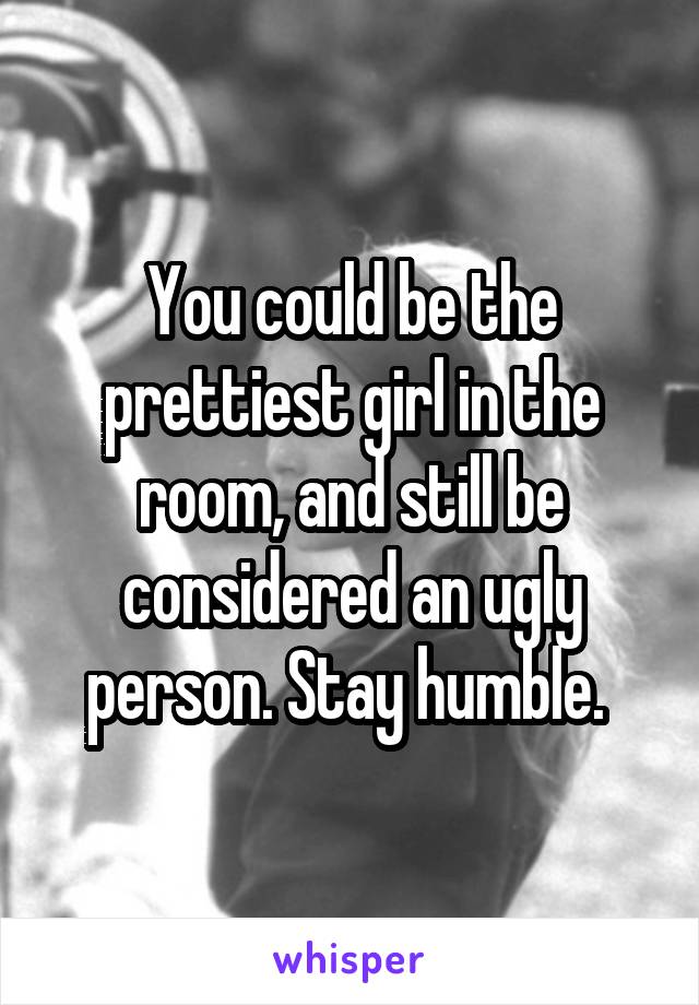 You could be the prettiest girl in the room, and still be considered an ugly person. Stay humble. 