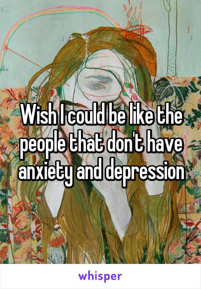 Wish I could be like the people that don't have anxiety and depression
