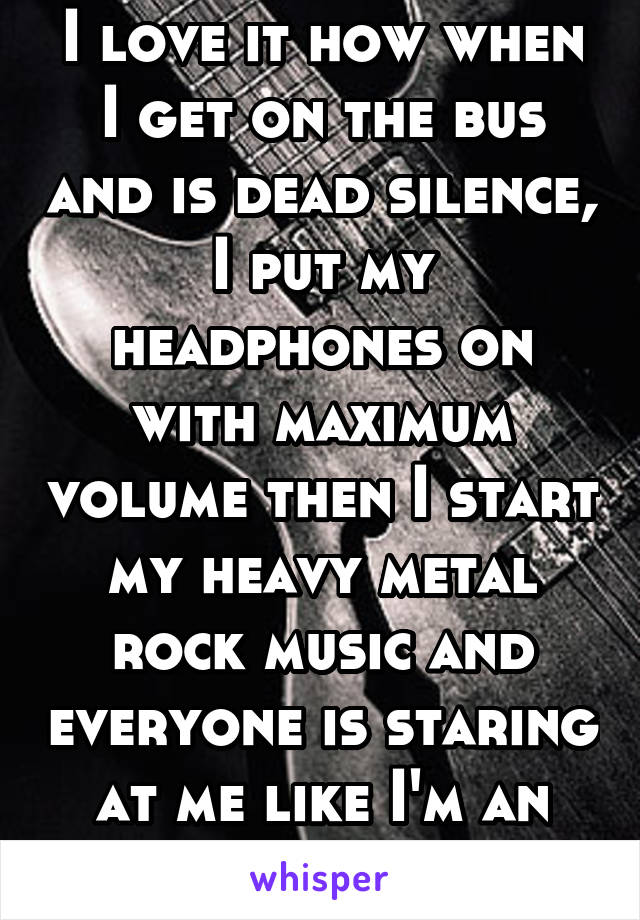 I love it how when I get on the bus and is dead silence, I put my headphones on with maximum volume then I start my heavy metal rock music and everyone is staring at me like I'm an alien.