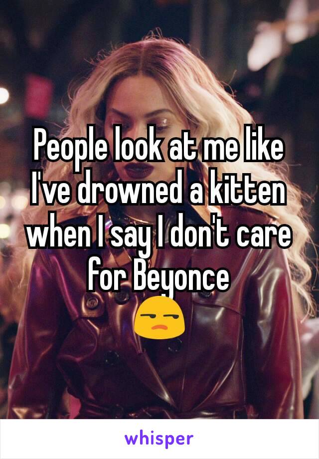 People look at me like I've drowned a kitten when I say I don't care for Beyonce
😒