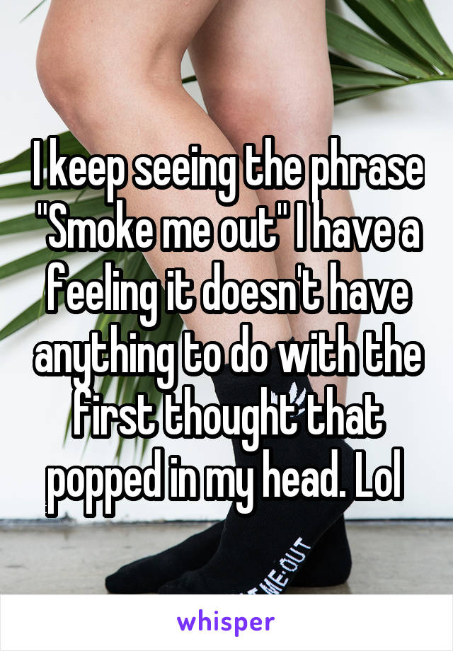 I keep seeing the phrase "Smoke me out" I have a feeling it doesn't have anything to do with the first thought that popped in my head. Lol 