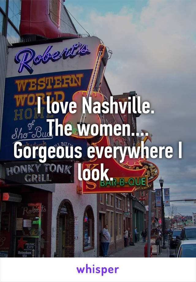 I love Nashville. 
The women.... Gorgeous everywhere I look. 