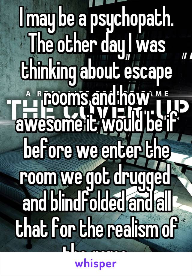 I may be a psychopath. The other day I was thinking about escape rooms and how awesome it would be if before we enter the room we got drugged  and blindfolded and all that for the realism of the game.
