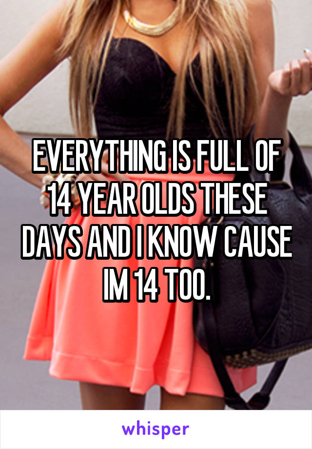 EVERYTHING IS FULL OF 14 YEAR OLDS THESE DAYS AND I KNOW CAUSE IM 14 TOO.