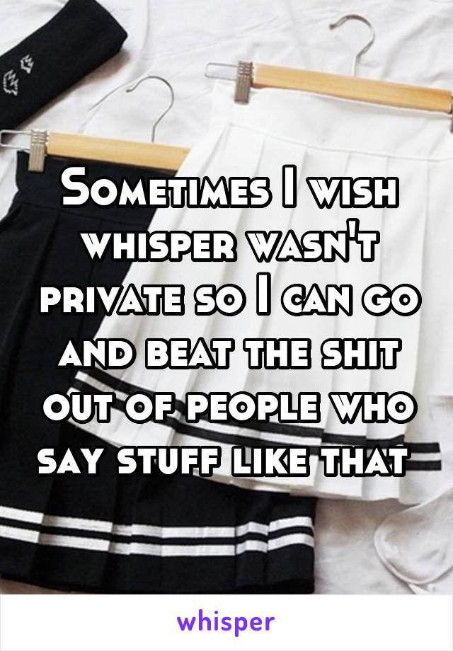 Sometimes I wish whisper wasn't private so I can go and beat the shit out of people who say stuff like that 
