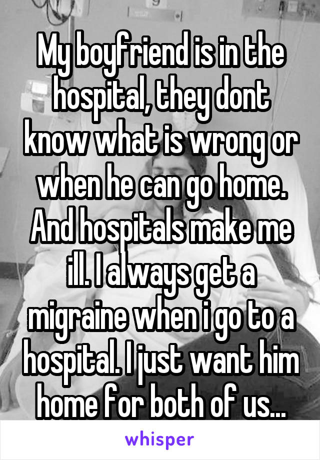 My boyfriend is in the hospital, they dont know what is wrong or when he can go home. And hospitals make me ill. I always get a migraine when i go to a hospital. I just want him home for both of us...