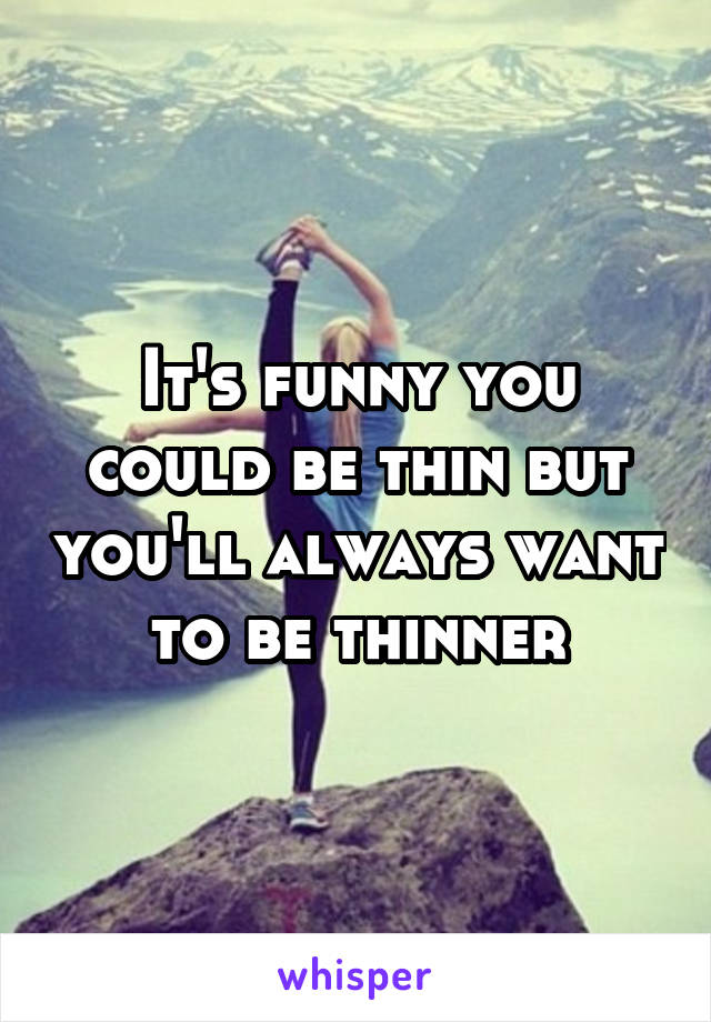 It's funny you could be thin but you'll always want to be thinner