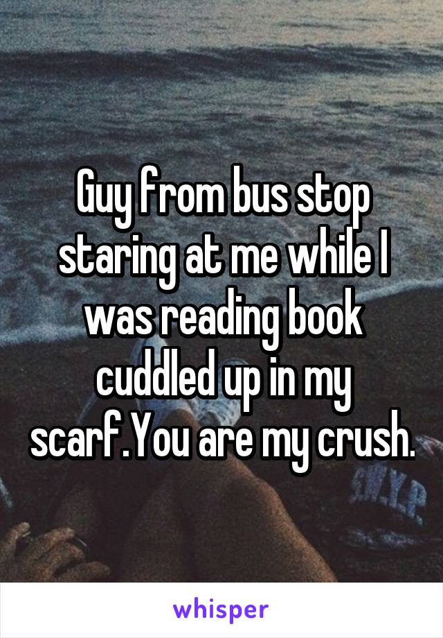 Guy from bus stop staring at me while I was reading book cuddled up in my scarf.You are my crush.