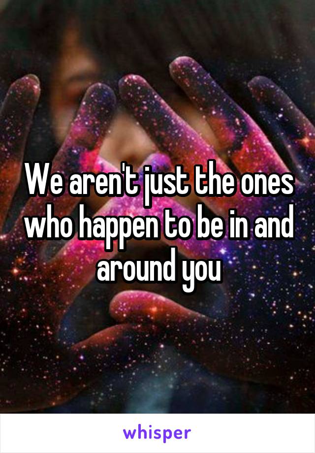 We aren't just the ones who happen to be in and around you