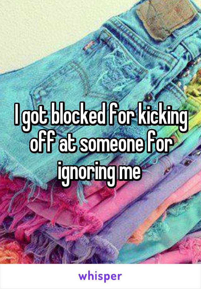 I got blocked for kicking off at someone for ignoring me 