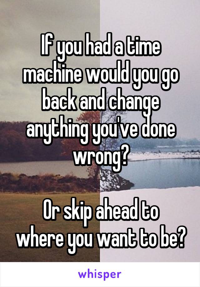 If you had a time machine would you go back and change anything you've done wrong?

Or skip ahead to where you want to be?