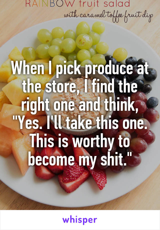 When I pick produce at the store, I find the right one and think, "Yes. I'll take this one. This is worthy to become my shit."