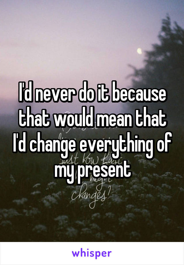 I'd never do it because that would mean that I'd change everything of my present
