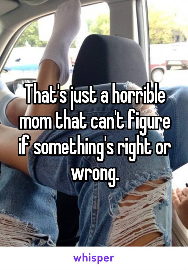 That's just a horrible mom that can't figure if something's right or wrong.