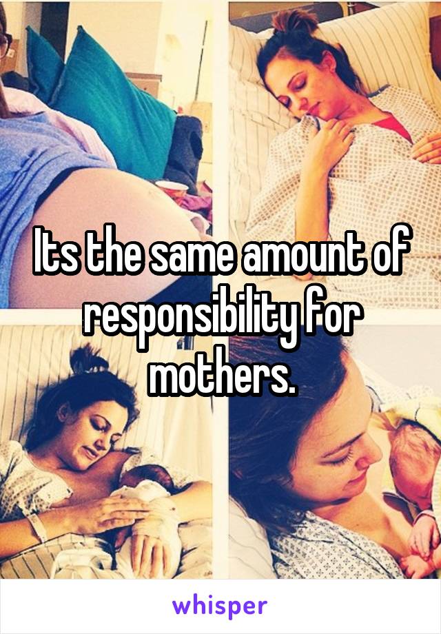 Its the same amount of responsibility for mothers.