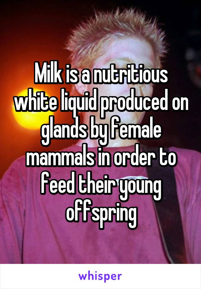 Milk is a nutritious white liquid produced on glands by female mammals in order to feed their young offspring