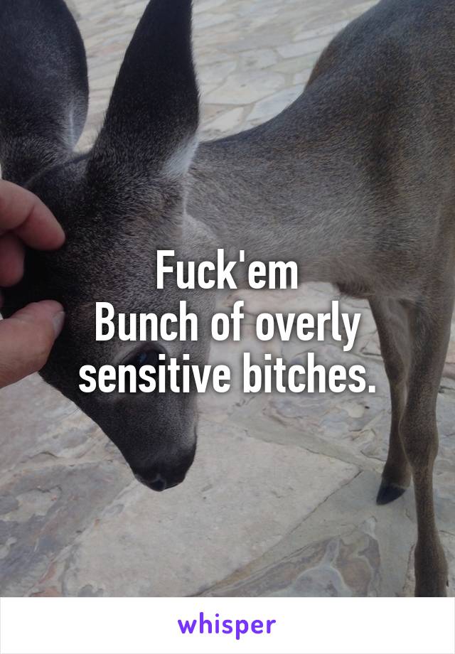 Fuck'em
Bunch of overly sensitive bitches.