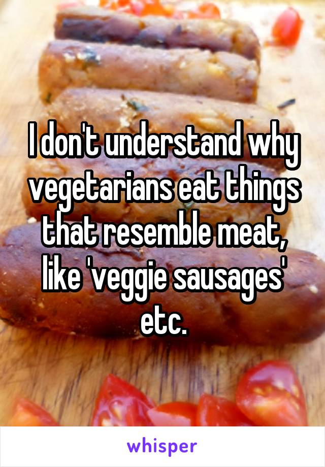 I don't understand why vegetarians eat things that resemble meat, like 'veggie sausages' etc.