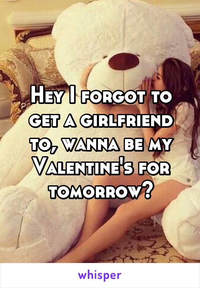 Hey I forgot to get a girlfriend to, wanna be my Valentine's for tomorrow?