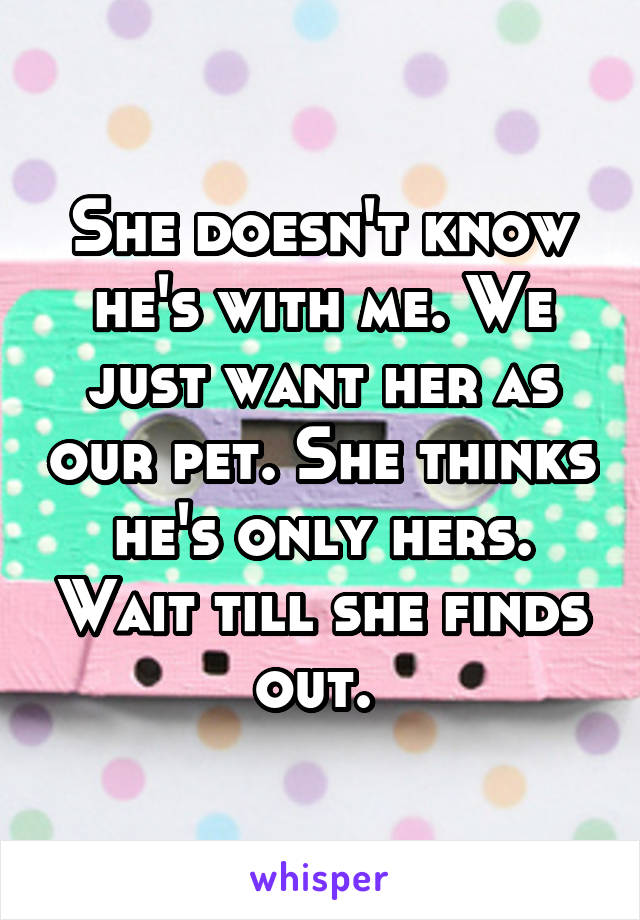 She doesn't know he's with me. We just want her as our pet. She thinks he's only hers. Wait till she finds out. 
