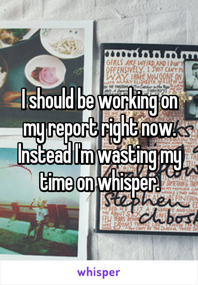 I should be working on my report right now. Instead I'm wasting my time on whisper.