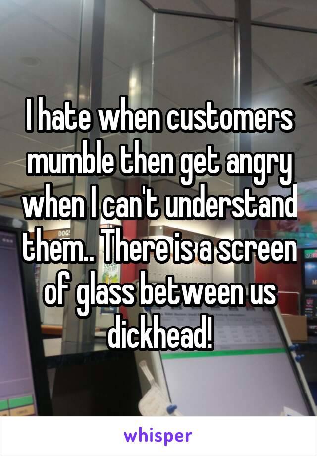 I hate when customers mumble then get angry when I can't understand them.. There is a screen of glass between us dickhead!