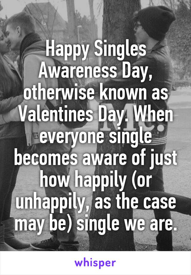 Happy Singles Awareness Day, otherwise known as Valentines Day. When everyone single becomes aware of just how happily (or unhappily, as the case may be) single we are.
