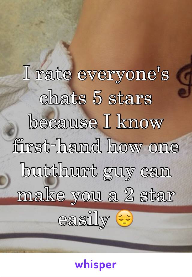 I rate everyone's chats 5 stars because I know first-hand how one butthurt guy can make you a 2 star easily 😔
