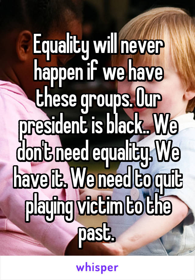 Equality will never happen if we have these groups. Our president is black.. We don't need equality. We have it. We need to quit playing victim to the past. 