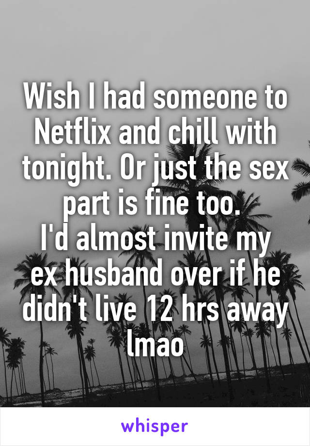 Wish I had someone to Netflix and chill with tonight. Or just the sex part is fine too. 
I'd almost invite my ex husband over if he didn't live 12 hrs away lmao