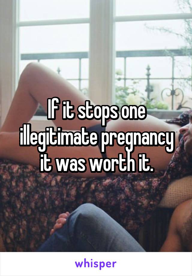 If it stops one illegitimate pregnancy it was worth it.