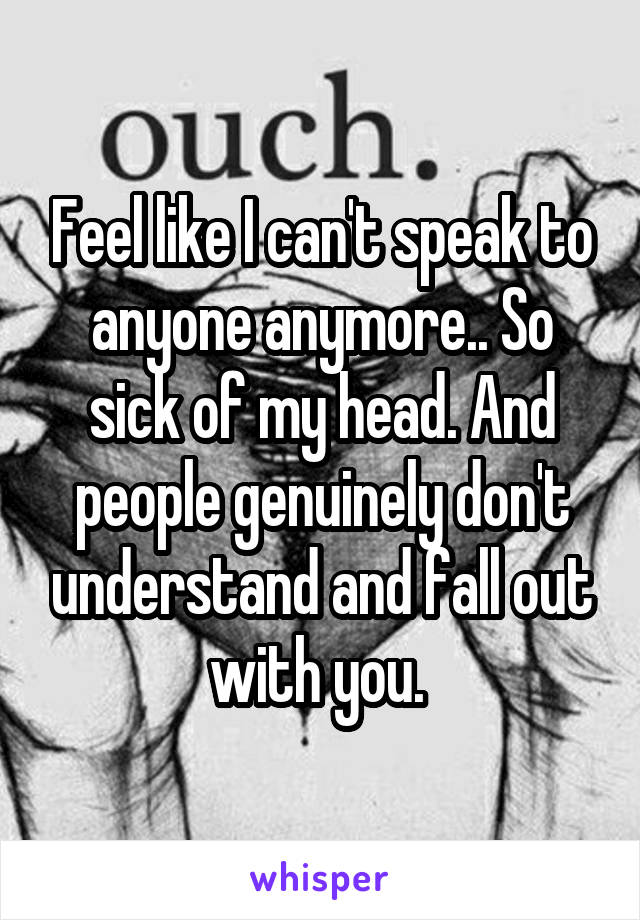 Feel like I can't speak to anyone anymore.. So sick of my head. And people genuinely don't understand and fall out with you. 
