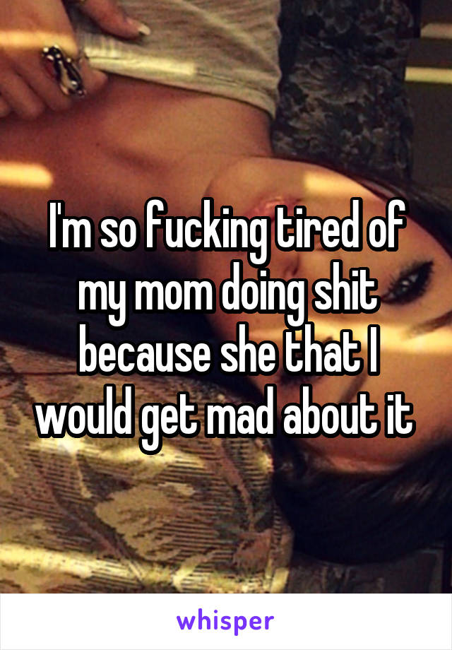 I'm so fucking tired of my mom doing shit because she that I would get mad about it 
