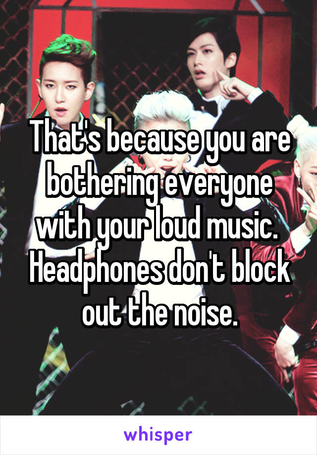 That's because you are bothering everyone with your loud music.  Headphones don't block out the noise.