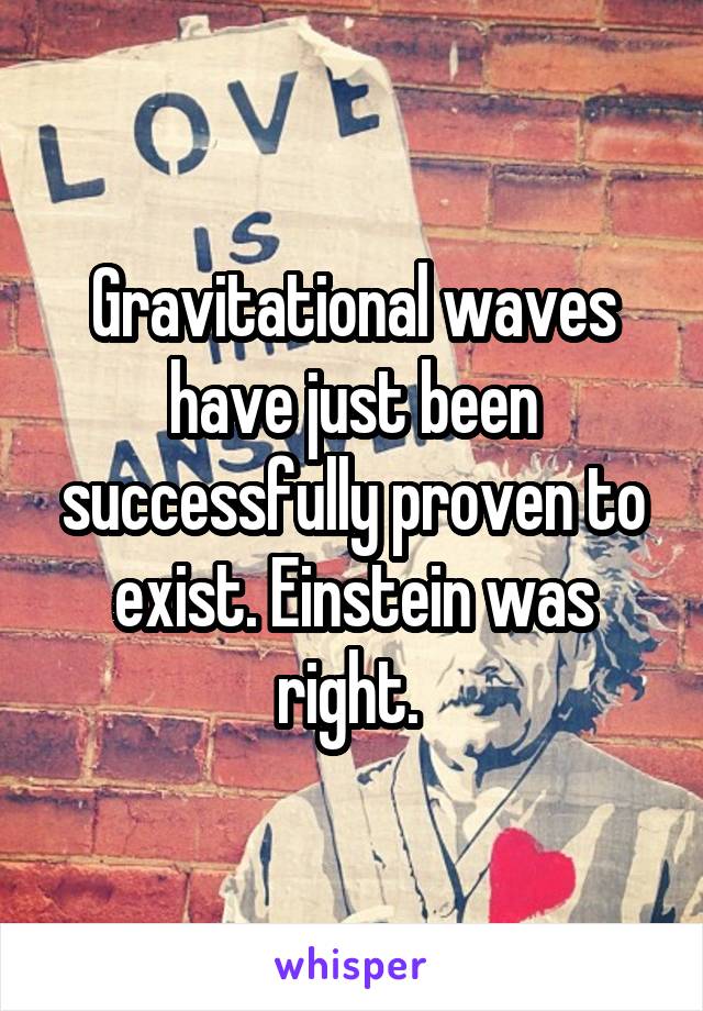 Gravitational waves have just been successfully proven to exist. Einstein was right. 