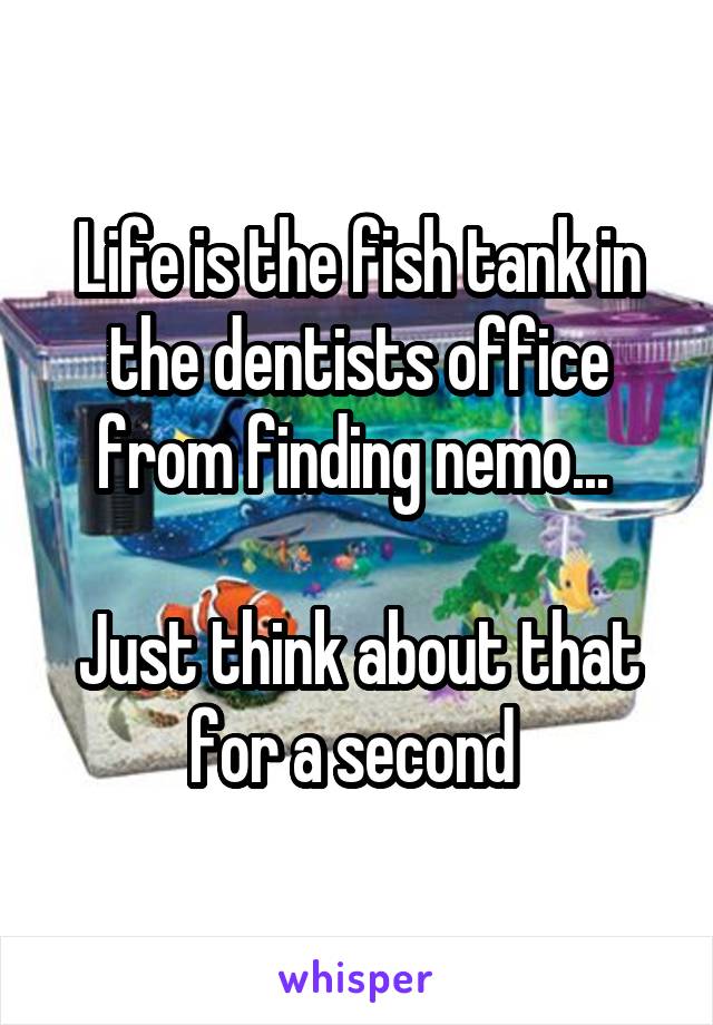 Life is the fish tank in the dentists office from finding nemo... 

Just think about that for a second 