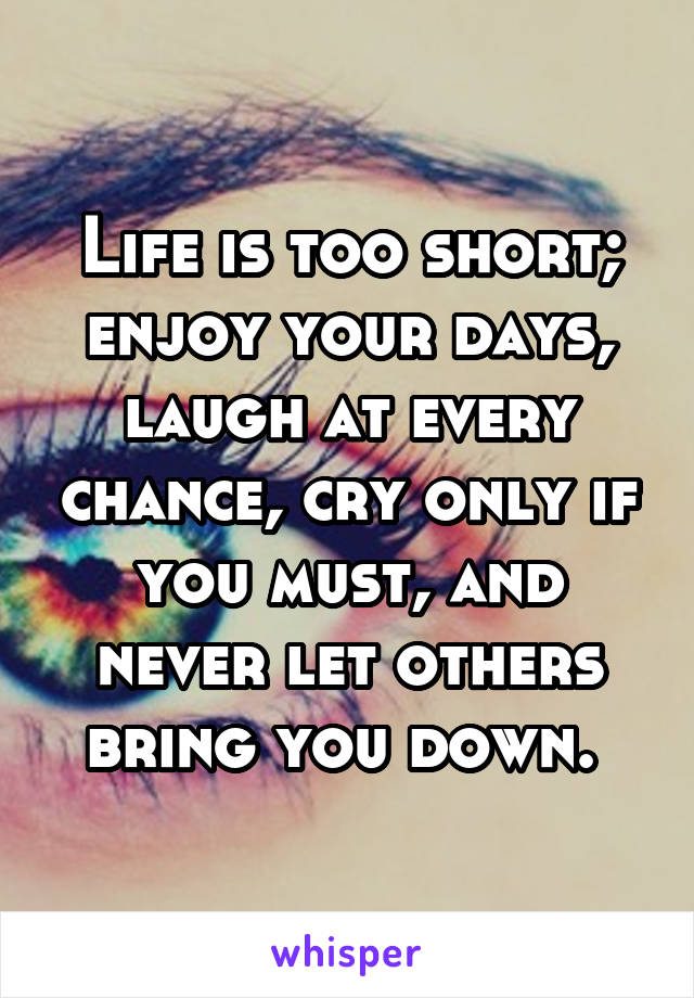 Life is too short; enjoy your days, laugh at every chance, cry only if you must, and never let others bring you down. 