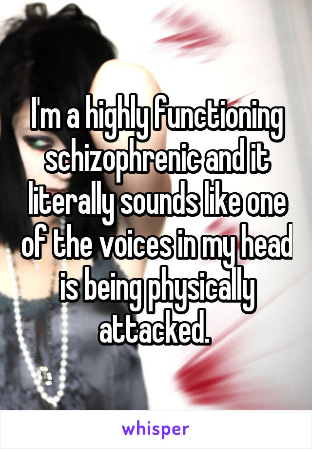 I'm a highly functioning schizophrenic and it literally sounds like one of the voices in my head is being physically attacked. 