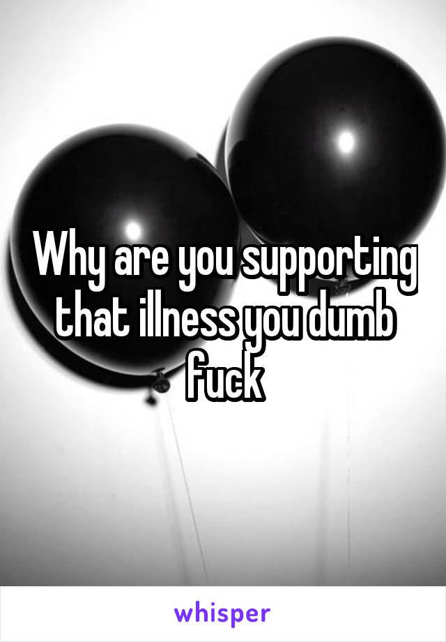 Why are you supporting that illness you dumb fuck