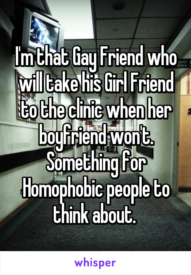 I'm that Gay Friend who will take his Girl Friend to the clinic when her boyfriend won't. Something for Homophobic people to think about. 