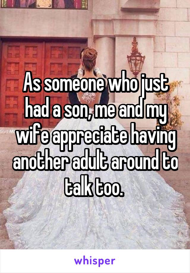As someone who just had a son, me and my wife appreciate having another adult around to talk too. 