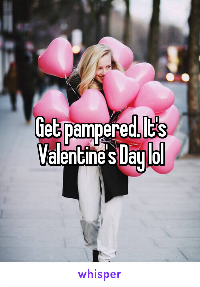 Get pampered. It's Valentine's Day lol