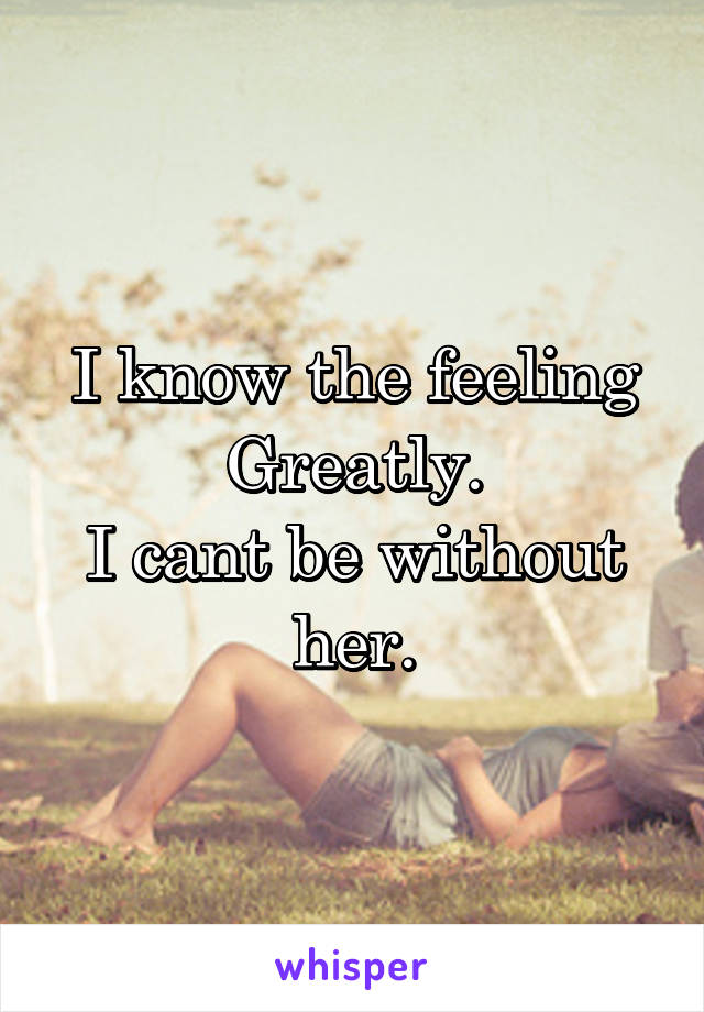 I know the feeling Greatly.
I cant be without her.