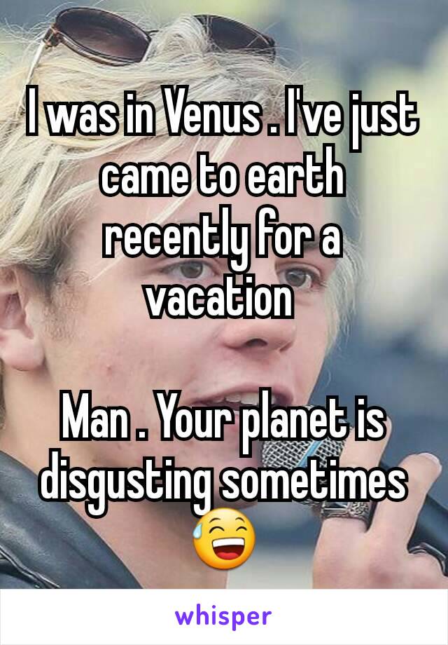 I was in Venus . I've just came to earth recently for a vacation 

Man . Your planet is disgusting sometimes 😅