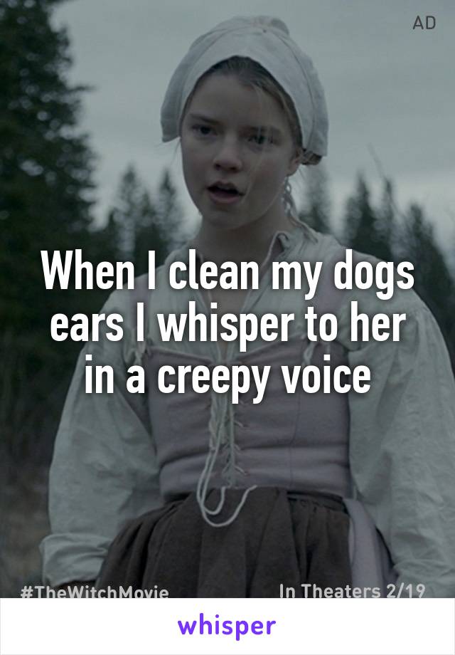 When I clean my dogs ears I whisper to her in a creepy voice