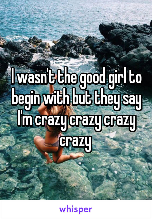 I wasn't the good girl to begin with but they say I'm crazy crazy crazy crazy 
