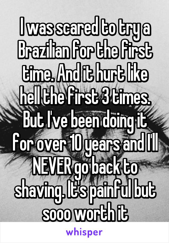 I was scared to try a Brazilian for the first time. And it hurt like hell the first 3 times. But I've been doing it for over 10 years and I'll NEVER go back to shaving. It's painful but sooo worth it