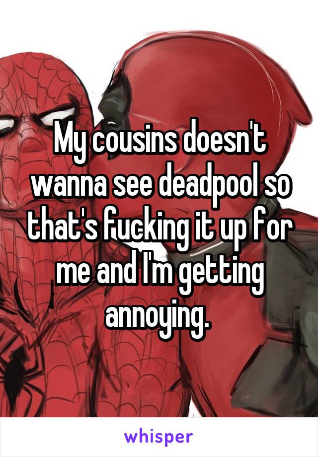 My cousins doesn't wanna see deadpool so that's fucking it up for me and I'm getting annoying. 
