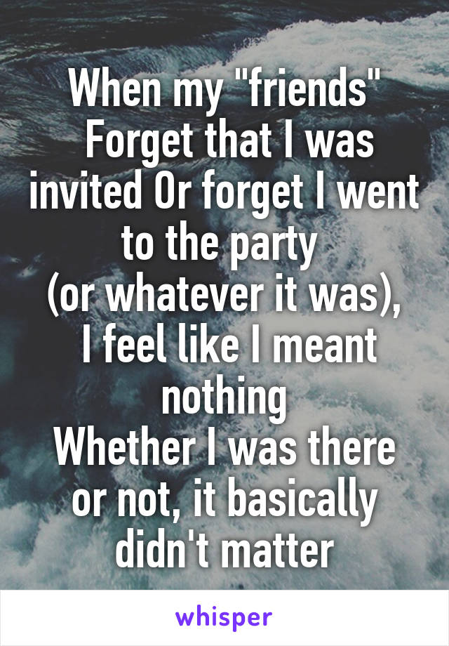 When my "friends"
 Forget that I was invited Or forget I went to the party 
(or whatever it was),
 I feel like I meant nothing
Whether I was there or not, it basically didn't matter