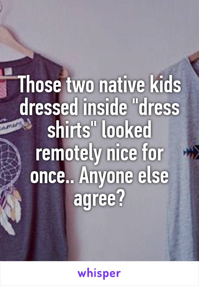 Those two native kids dressed inside "dress shirts" looked remotely nice for once.. Anyone else agree?